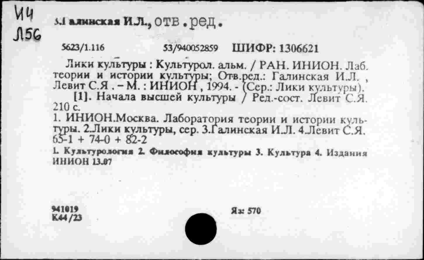 ﻿Мм
Л5С
К1 алмнская ИЛ., ОТВ . ред .
5623/1.116	53/940052859 ШИФР: 1306621
Лики культуры : Культурол. альм. / РАН. ИНИОН. Лаб. теории и истории культуры; Отв.ред.: Галинская И.Л. , Левит С.Я . - М.: ИНИОН, 1994. - /Сер.: Лики культуры).
[1]. Начала высшей культуры / Ред.-сост. Левит С.Я 210 с.
1. ИНИОН.Москва. Лаборатория теории и истории куль-пры. 2Лики культуры, сер. З.Галинская И.Л. 4Левит С.Я.
1- Культуре*®™« 2- Философия культуры 3. Культура 4. Издания ИНИОН 13Л7
«41*19 К44/23
Яж 570